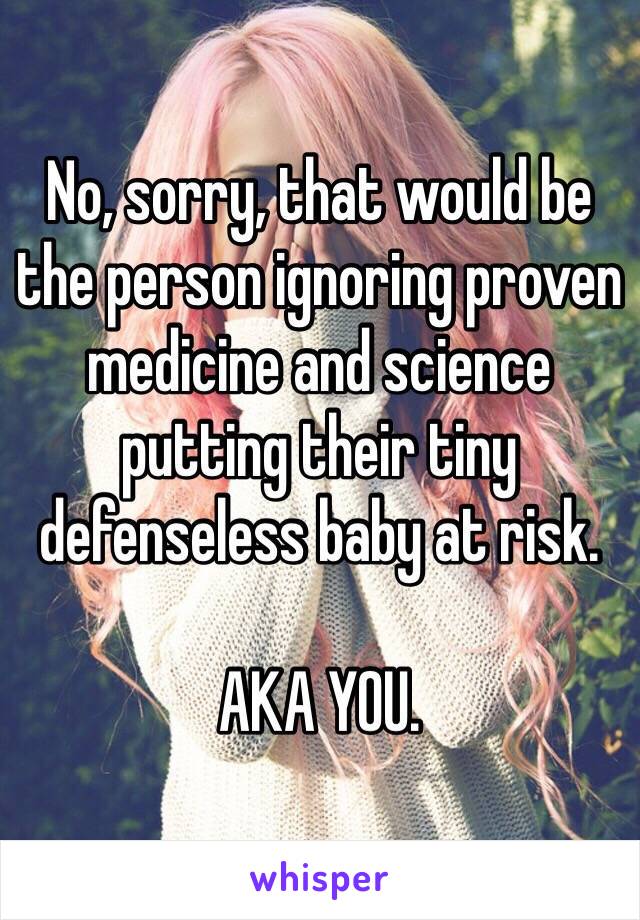 No, sorry, that would be the person ignoring proven medicine and science putting their tiny defenseless baby at risk.

AKA YOU.