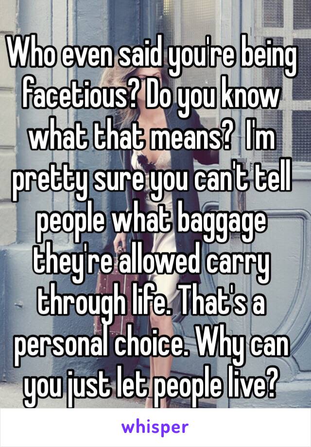 Who even said you're being facetious? Do you know what that means?  I'm pretty sure you can't tell people what baggage they're allowed carry through life. That's a personal choice. Why can you just let people live?