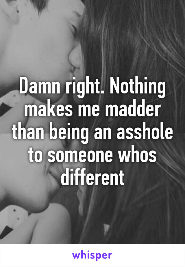 Damn right. Nothing makes me madder than being an asshole to someone whos different