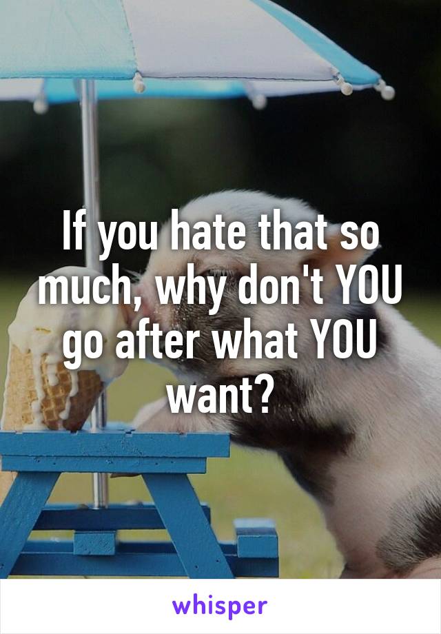 If you hate that so much, why don't YOU go after what YOU want?
