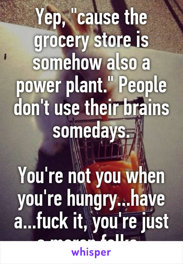 Yep, "cause the grocery store is somehow also a power plant." People don't use their brains somedays.

You're not you when you're hungry...have a...fuck it, you're just a moron folks. 