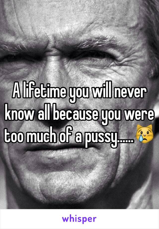 A lifetime you will never know all because you were too much of a pussy......😿