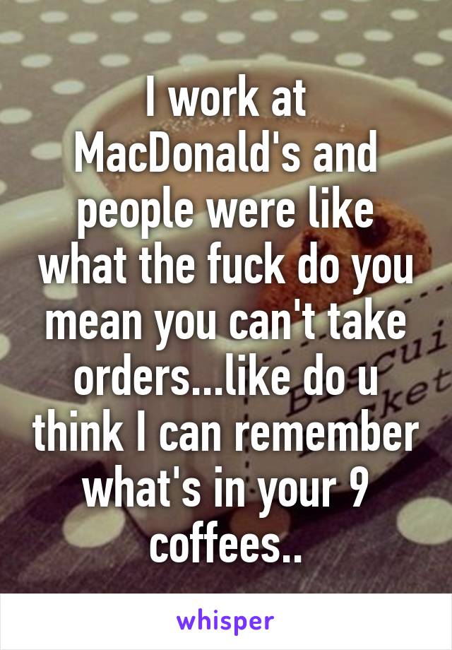 I work at MacDonald's and people were like what the fuck do you mean you can't take orders...like do u think I can remember what's in your 9 coffees..