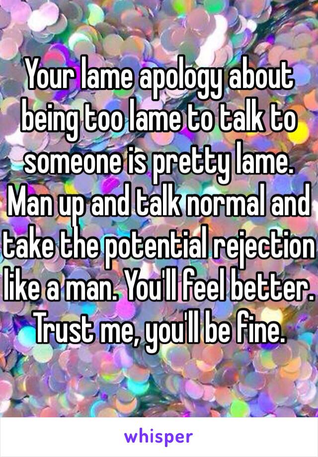 Your lame apology about being too lame to talk to someone is pretty lame.
Man up and talk normal and take the potential rejection like a man. You'll feel better. Trust me, you'll be fine.