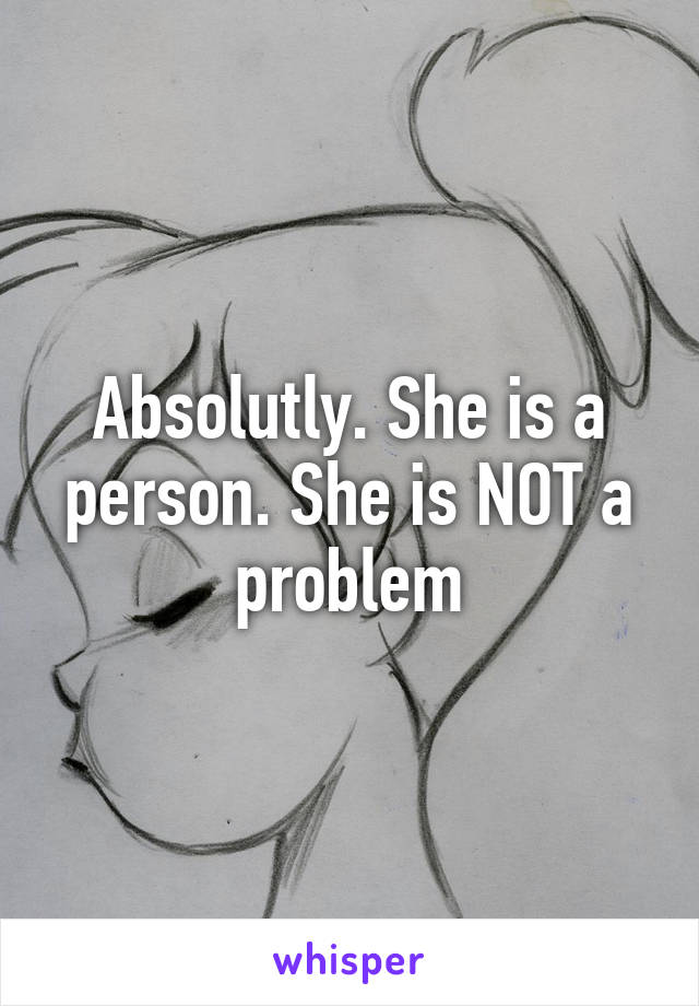 Absolutly. She is a person. She is NOT a problem
