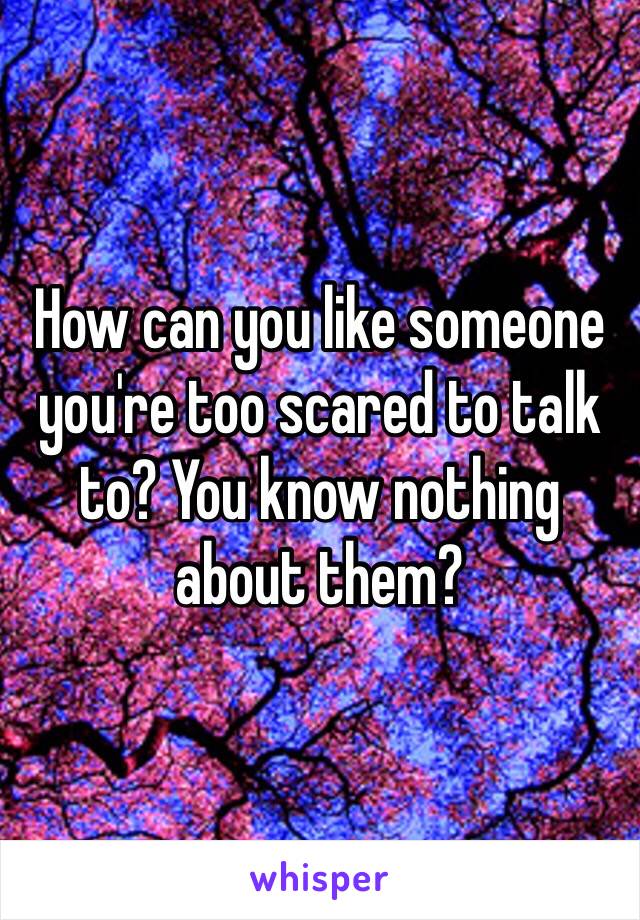 How can you like someone you're too scared to talk to? You know nothing about them? 