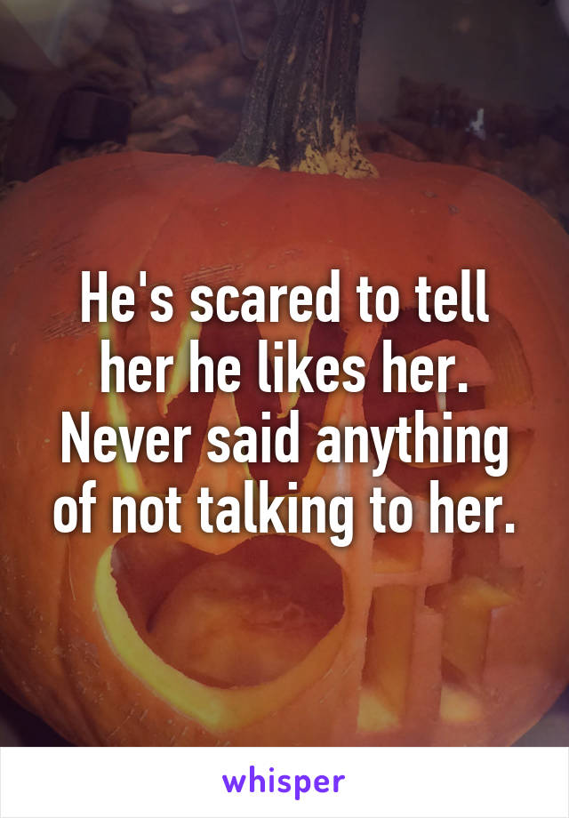 He's scared to tell her he likes her. Never said anything of not talking to her.
