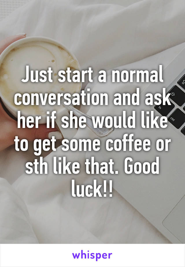 Just start a normal conversation and ask her if she would like to get some coffee or sth like that. Good luck!!