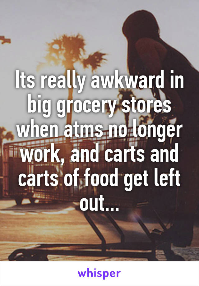 Its really awkward in big grocery stores when atms no longer work, and carts and carts of food get left out...