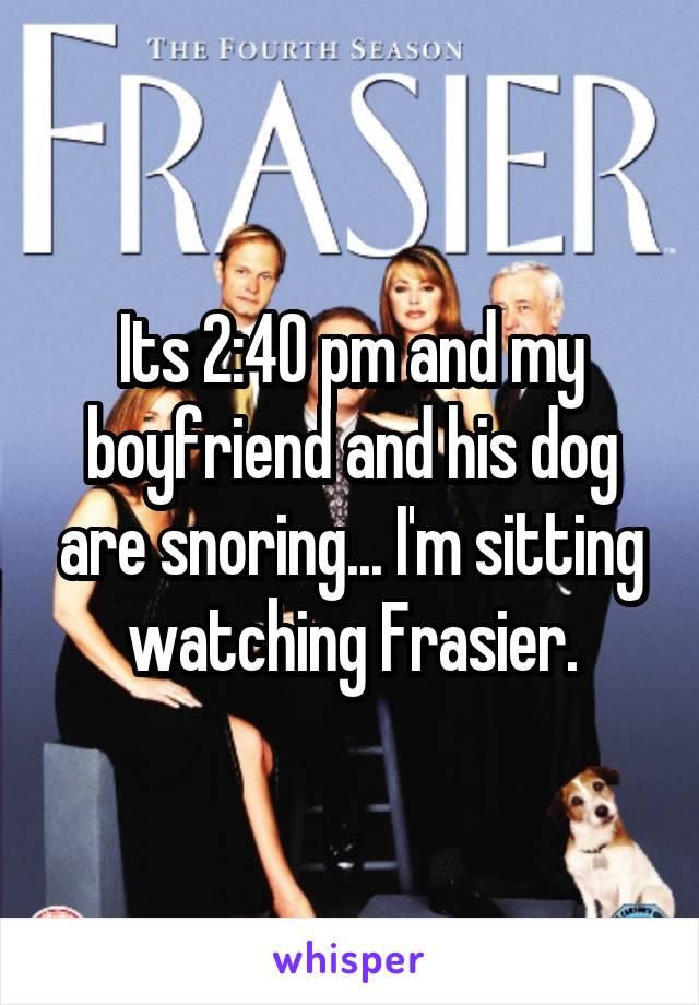Its 2:40 pm and my boyfriend and his dog are snoring... I'm sitting watching Frasier.