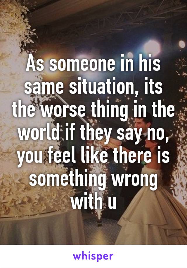 As someone in his same situation, its the worse thing in the world if they say no, you feel like there is something wrong with u