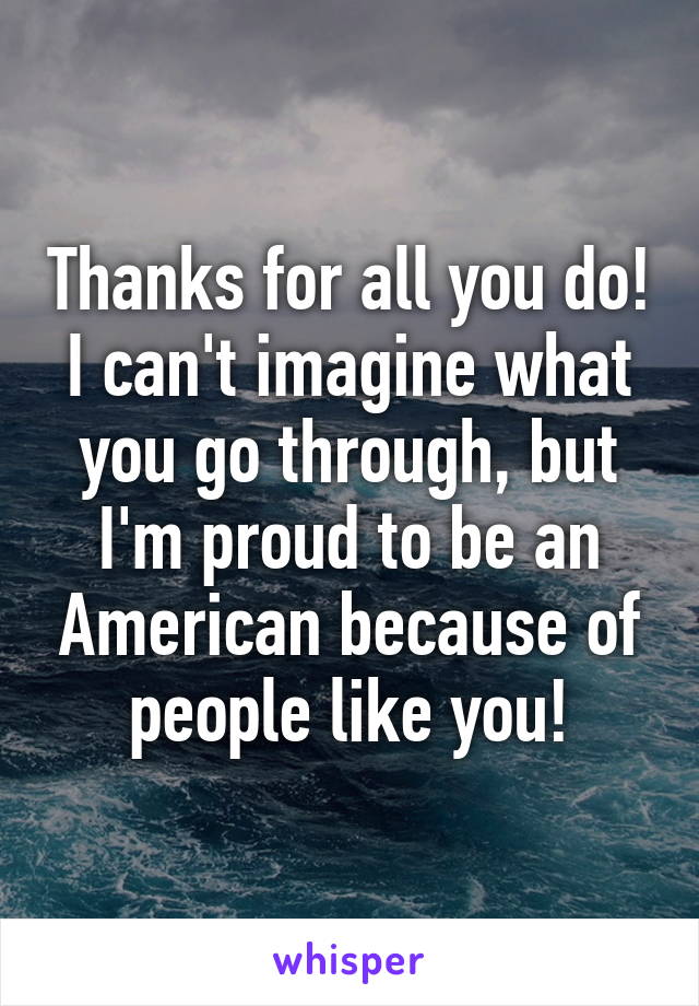 Thanks for all you do! I can't imagine what you go through, but I'm proud to be an American because of people like you!