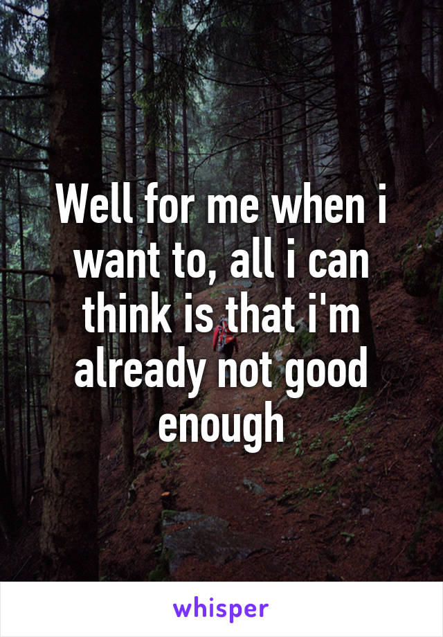 Well for me when i want to, all i can think is that i'm already not good enough