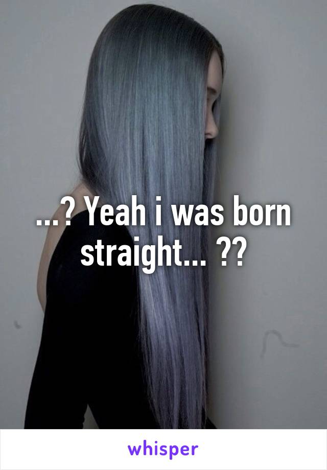 ...? Yeah i was born straight... ??