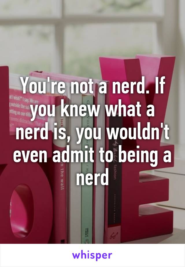 You're not a nerd. If you knew what a nerd is, you wouldn't even admit to being a nerd