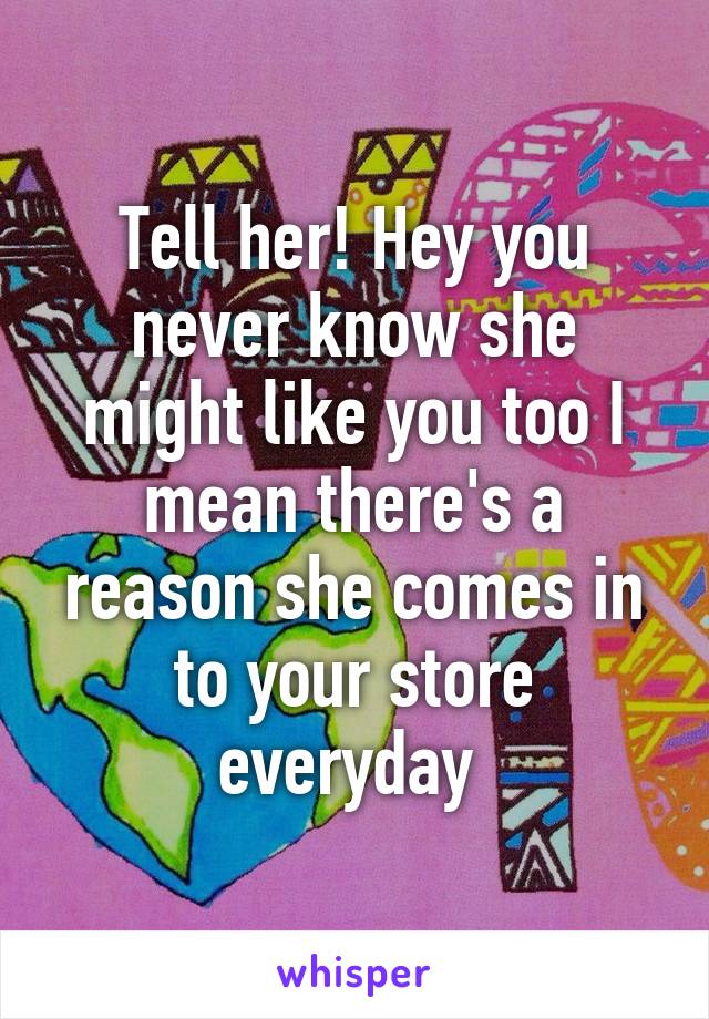 Tell her! Hey you never know she might like you too I mean there's a reason she comes in to your store everyday 