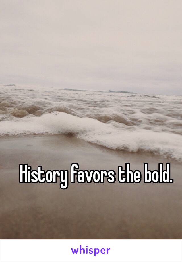 History favors the bold.