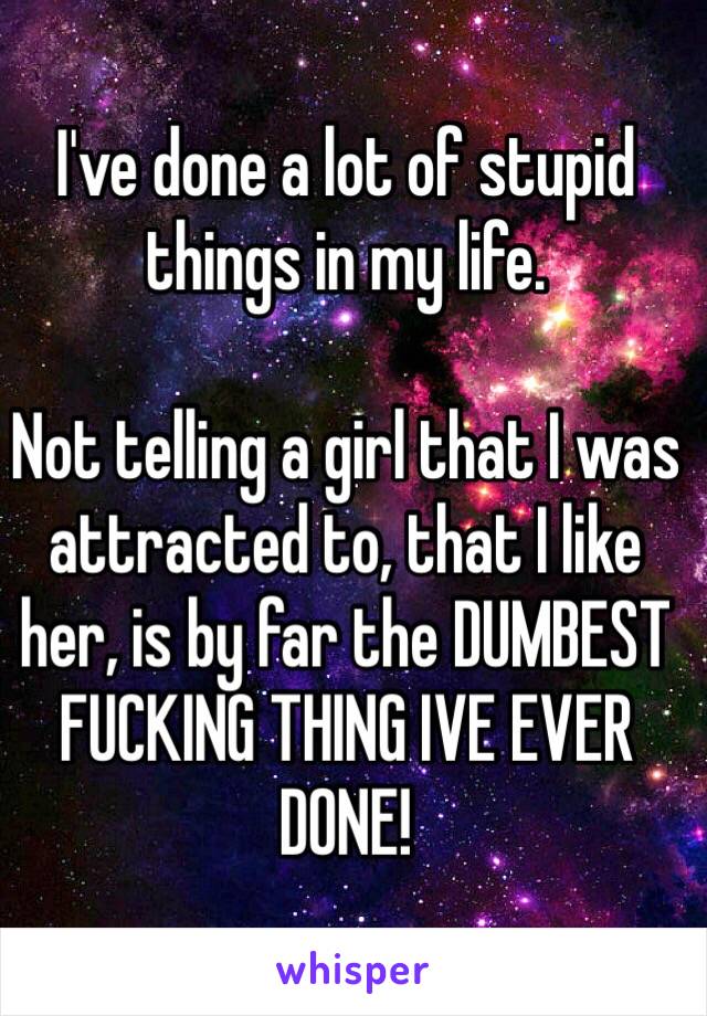 I've done a lot of stupid things in my life. 

Not telling a girl that I was attracted to, that I like her, is by far the DUMBEST FUCKING THING IVE EVER DONE!