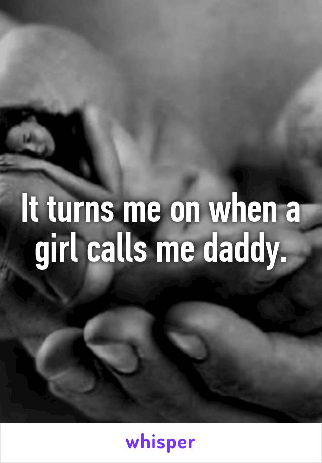 It turns me on when a girl calls me daddy.