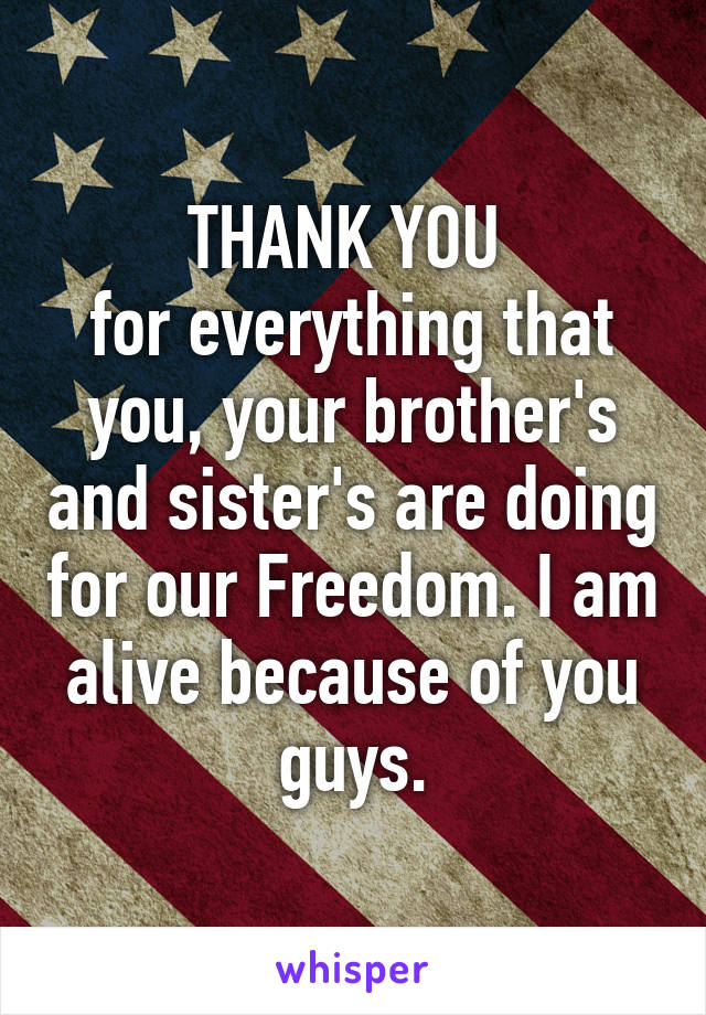 THANK YOU 
for everything that you, your brother's and sister's are doing for our Freedom. I am alive because of you guys.