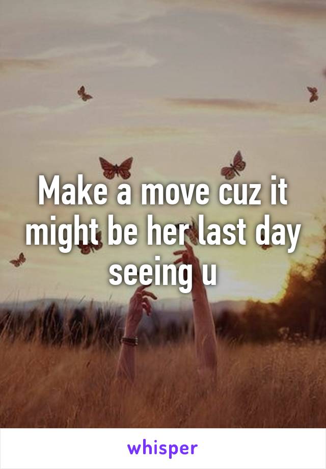 Make a move cuz it might be her last day seeing u