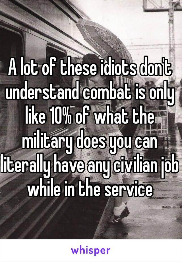 A lot of these idiots don't  understand combat is only like 10% of what the military does you can literally have any civilian job while in the service 