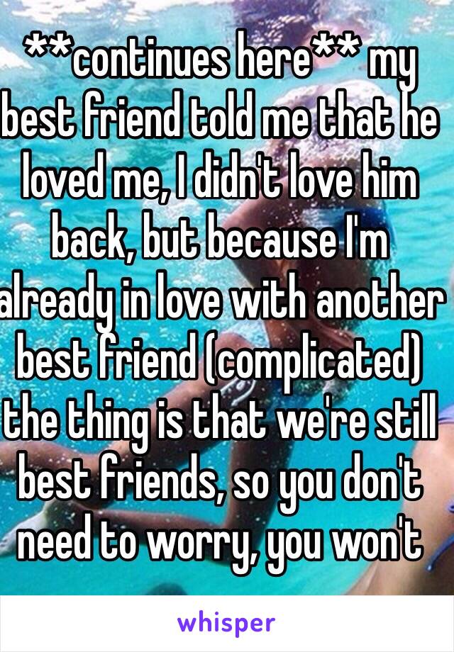 **continues here** my best friend told me that he loved me, I didn't love him back, but because I'm already in love with another best friend (complicated) the thing is that we're still best friends, so you don't need to worry, you won't 