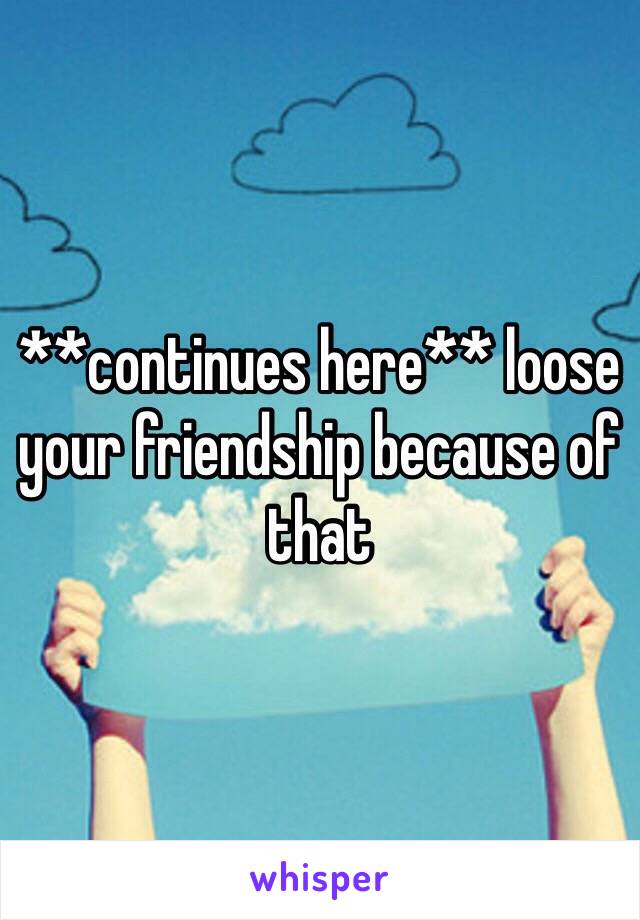 **continues here** loose your friendship because of that