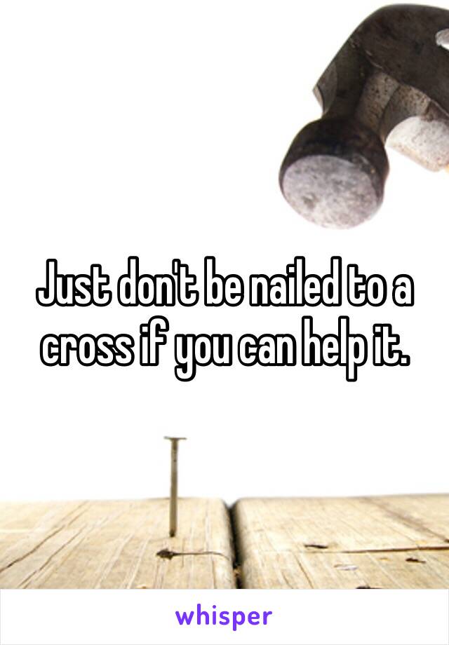 Just don't be nailed to a cross if you can help it. 