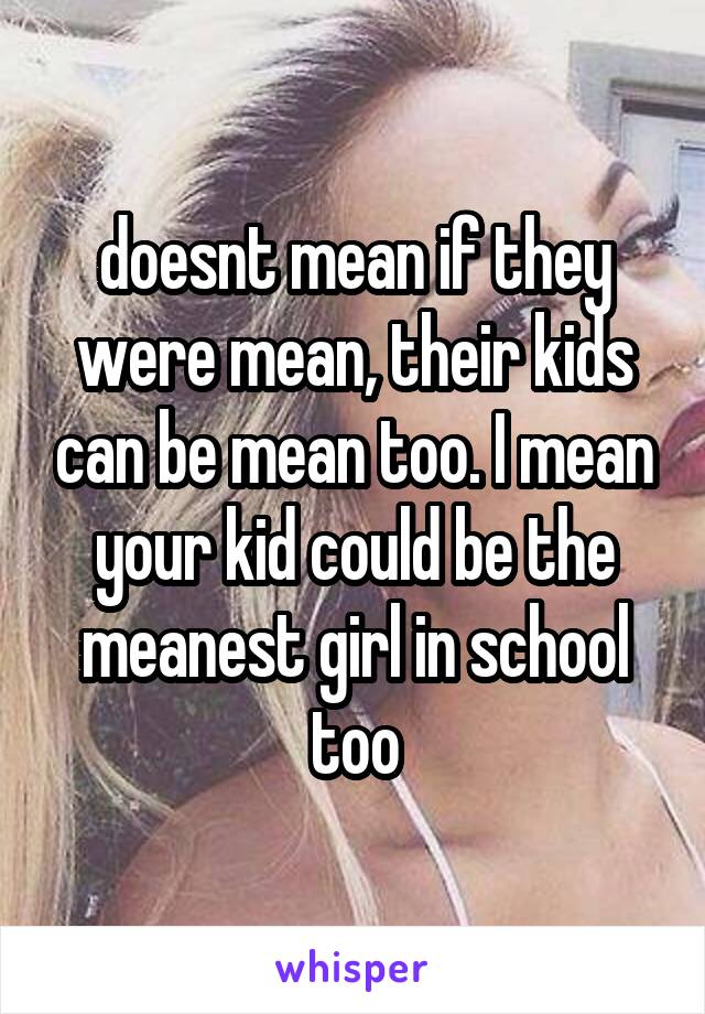 doesnt mean if they were mean, their kids can be mean too. I mean your kid could be the meanest girl in school too