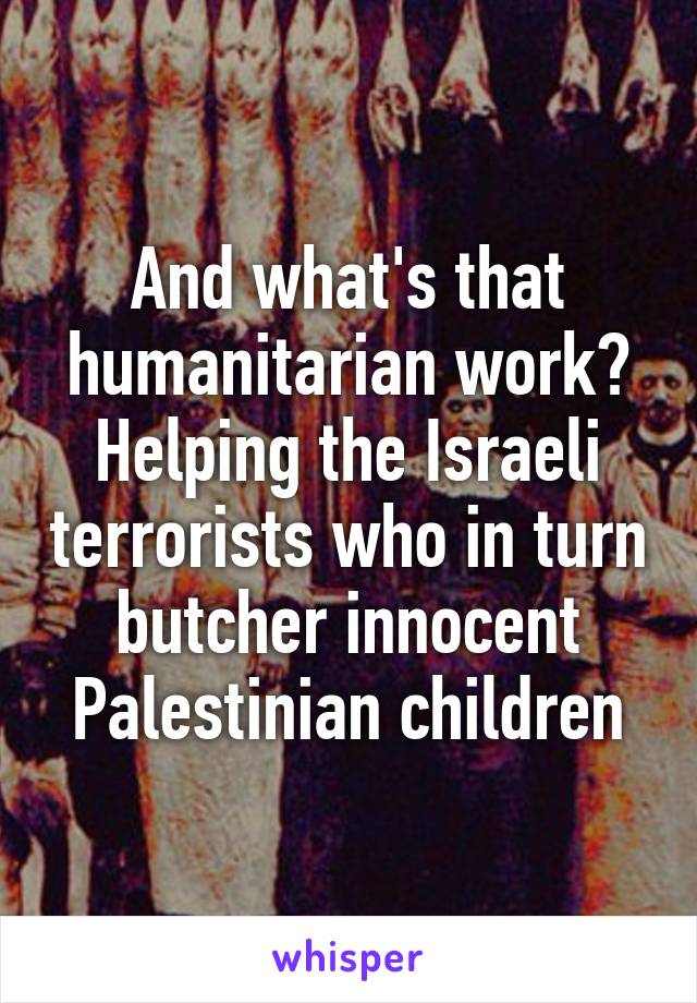 And what's that humanitarian work? Helping the Israeli terrorists who in turn butcher innocent Palestinian children