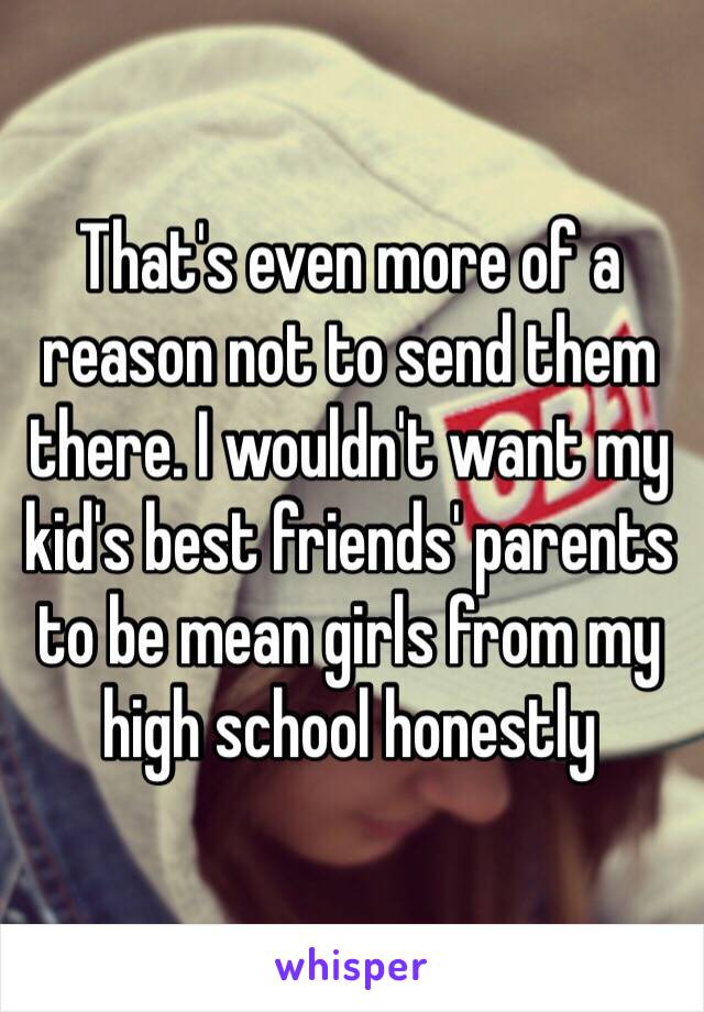 That's even more of a reason not to send them there. I wouldn't want my kid's best friends' parents to be mean girls from my high school honestly 