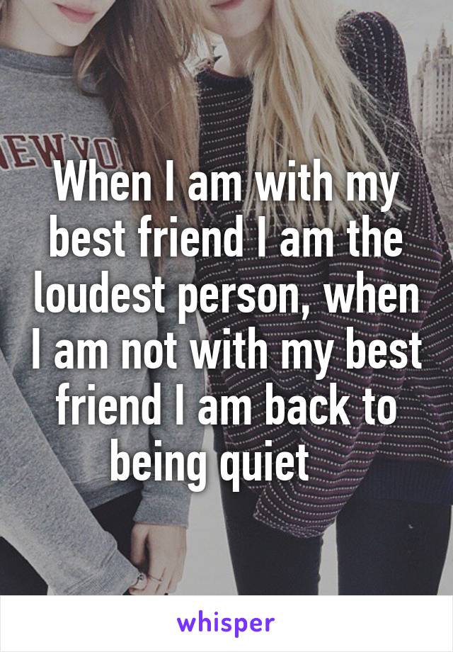 When I am with my best friend I am the loudest person, when I am not with my best friend I am back to being quiet   