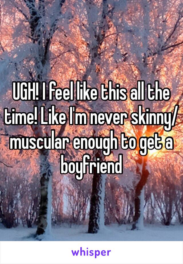 UGH! I feel like this all the time! Like I'm never skinny/muscular enough to get a boyfriend