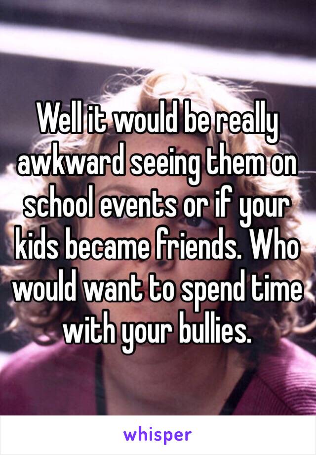 Well it would be really awkward seeing them on school events or if your kids became friends. Who would want to spend time with your bullies. 