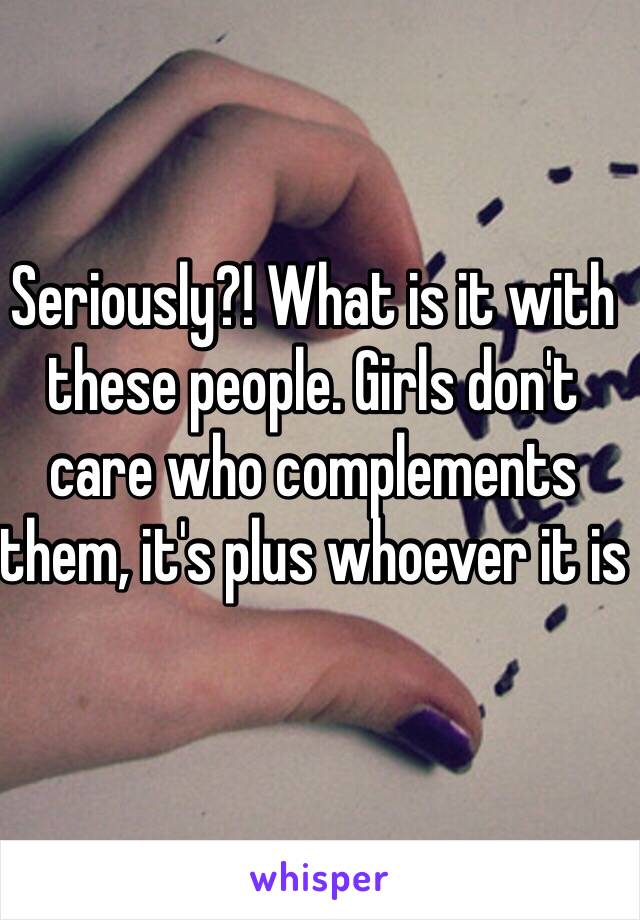 Seriously?! What is it with these people. Girls don't care who complements them, it's plus whoever it is 