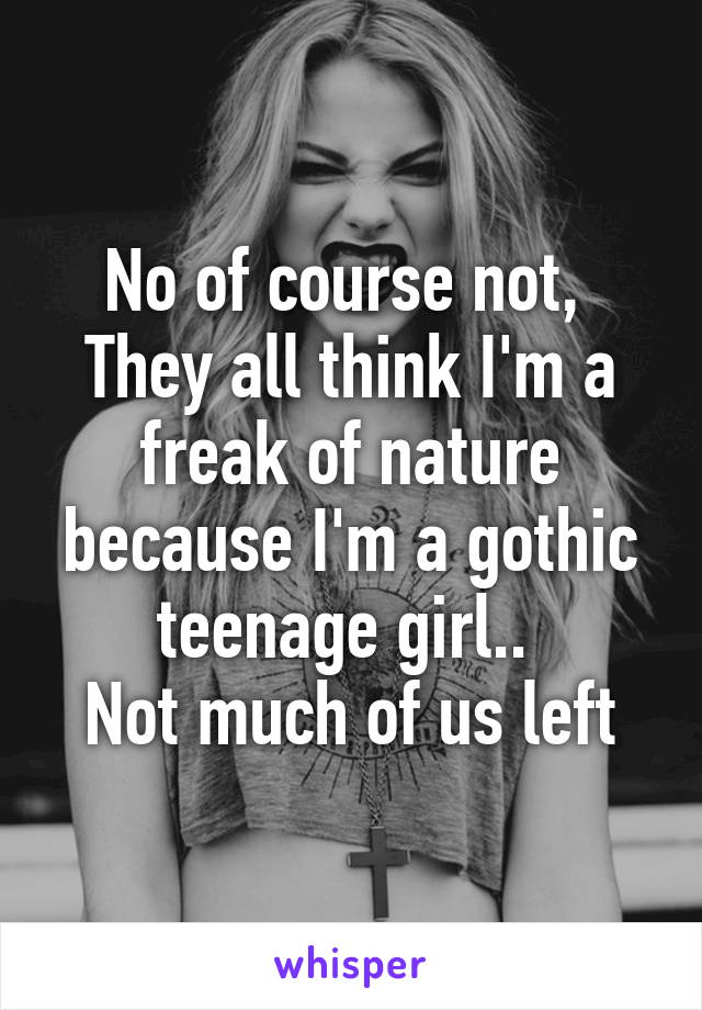 No of course not, 
They all think I'm a freak of nature because I'm a gothic teenage girl.. 
Not much of us left