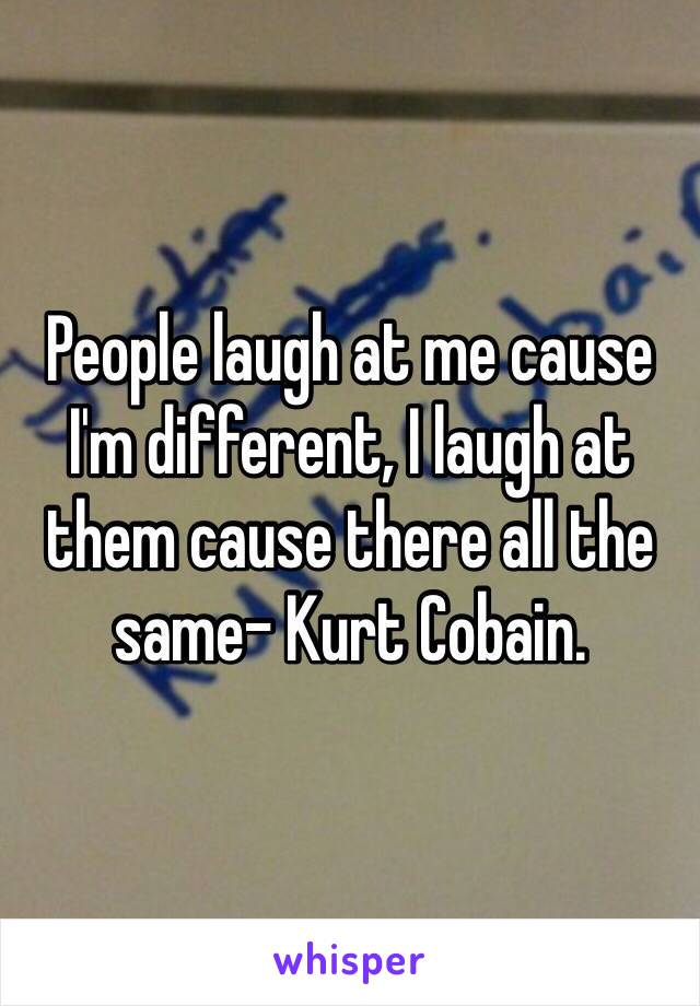 People laugh at me cause I'm different, I laugh at them cause there all the same- Kurt Cobain.