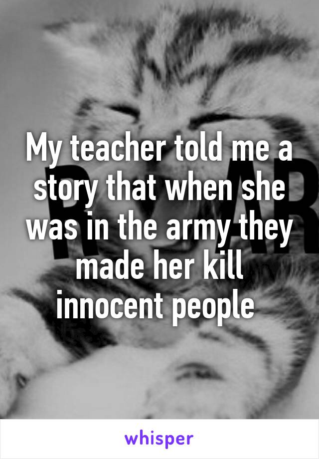 My teacher told me a story that when she was in the army they made her kill innocent people 