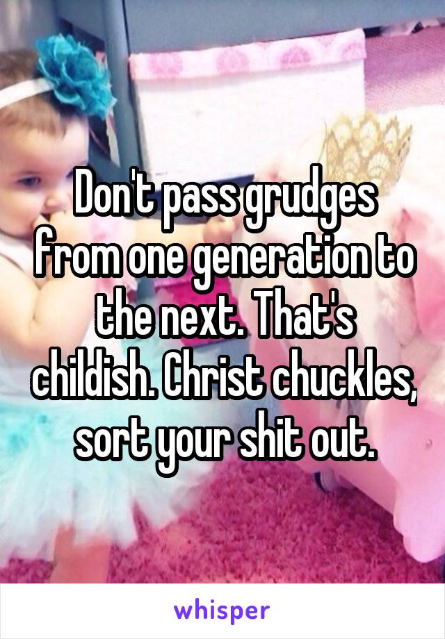 Don't pass grudges from one generation to the next. That's childish. Christ chuckles, sort your shit out.