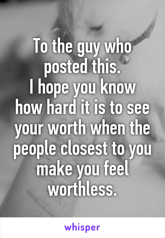To the guy who posted this.
I hope you know how hard it is to see your worth when the people closest to you make you feel worthless.