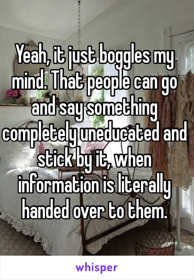 Yeah, it just boggles my mind. That people can go and say something completely uneducated and stick by it, when information is literally handed over to them.