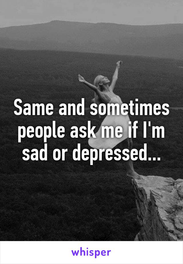 Same and sometimes people ask me if I'm sad or depressed...