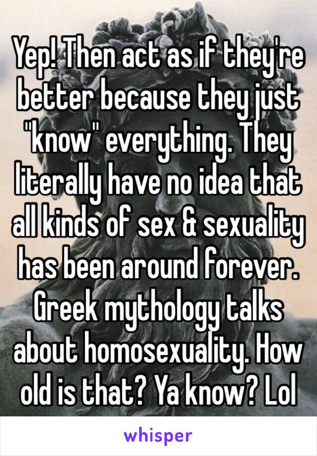 Yep! Then act as if they're better because they just "know" everything. They literally have no idea that all kinds of sex & sexuality has been around forever. Greek mythology talks about homosexuality. How old is that? Ya know? Lol