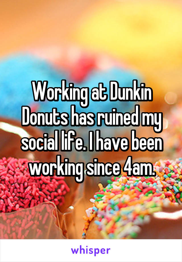 Working at Dunkin Donuts has ruined my social life. I have been working since 4am.