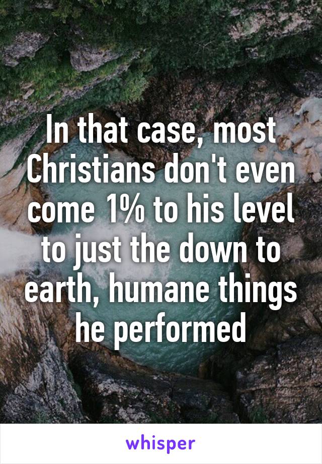 In that case, most Christians don't even come 1% to his level to just the down to earth, humane things he performed