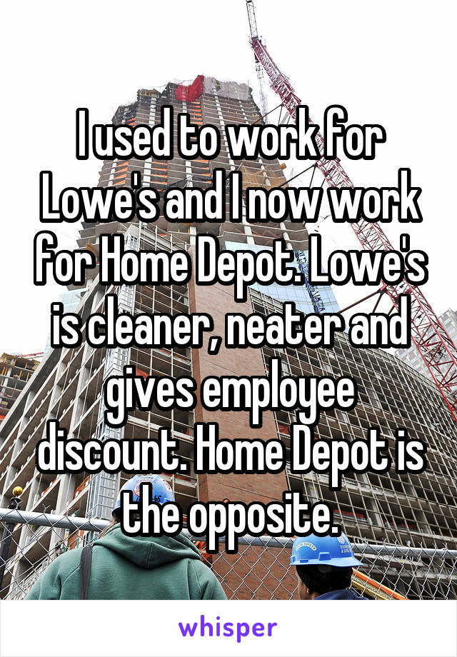 I used to work for Lowe's and I now work for Home Depot. Lowe's is cleaner, neater and gives employee discount. Home Depot is the opposite.