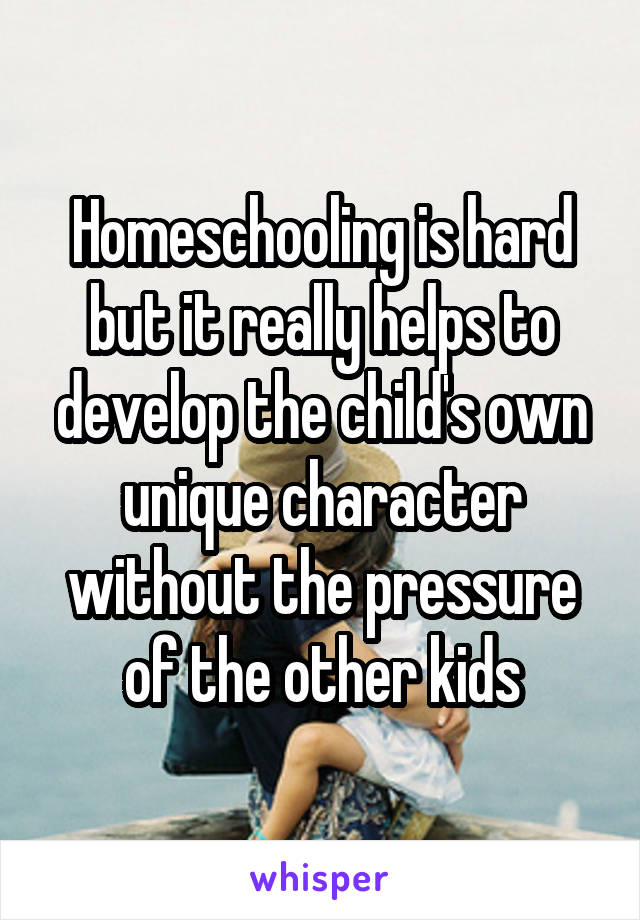 Homeschooling is hard but it really helps to develop the child's own unique character without the pressure of the other kids