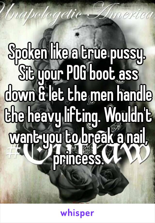 Spoken like a true pussy. Sit your POG boot ass down & let the men handle the heavy lifting. Wouldn't want you to break a nail, princess.