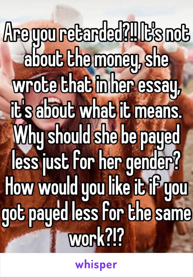 Are you retarded?!! It's not about the money, she wrote that in her essay, it's about what it means. Why should she be payed less just for her gender? How would you like it if you got payed less for the same work?!? 